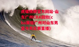 虎啸棋牌官方网站-山东广州CBA回放(cba赛程广州对山东男篮今天比赛直播)